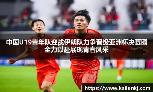 中国U19青年队迎战伊朗队力争晋级亚洲杯决赛圈全力以赴展现青春风采